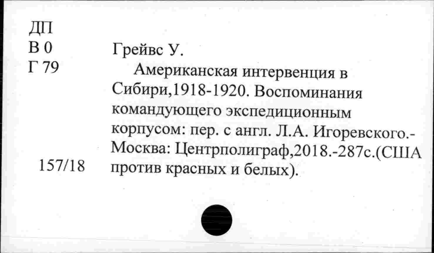 ﻿ДП во Г 79
157/18
Грейвс У.
Американская интервенция в Сибири, 1918-1920. Воспоминания командующего экспедиционным корпусом: пер. с англ. Л.А. Игоревского.-Москва: Центрполиграф,2018.-287с.(США против красных и белых).